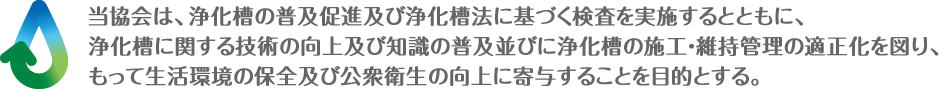 この法人は、浄化槽の普及促進及び浄化槽法に基づく検査を実施するとともに、浄化槽に関する技術の向上及び知識の普及並びに浄化槽の施工・維持管理の適正化を図り、もって生活環境の保全及び公衆衛生の向上に寄与することを目的とする。